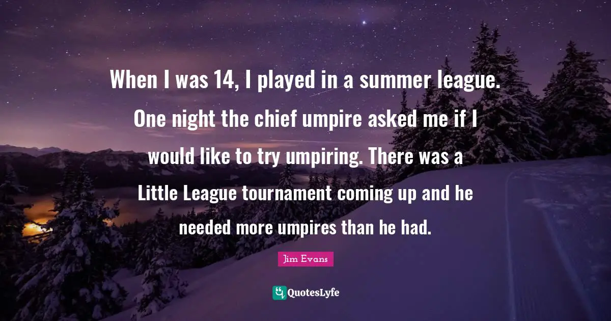 When I was 14, I played in a summer league. One night the chief umpire asked me if I would like to try umpiring. There was a Little League tournament coming up and he needed more umpires than he had.