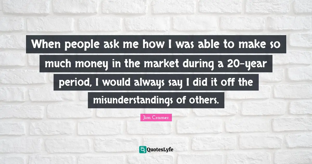 Jim Cramer Quotes: "When people ask me how I was able to make so much money in the market during a 20-year period, I would always say I did it off the misunderstandings of others."