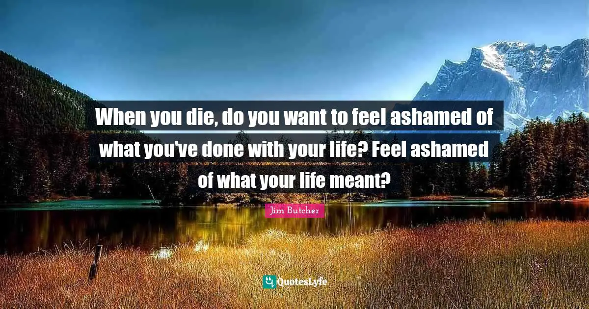 When you die, do you want to feel ashamed of what you've done with your life? Feel ashamed of what your life meant?