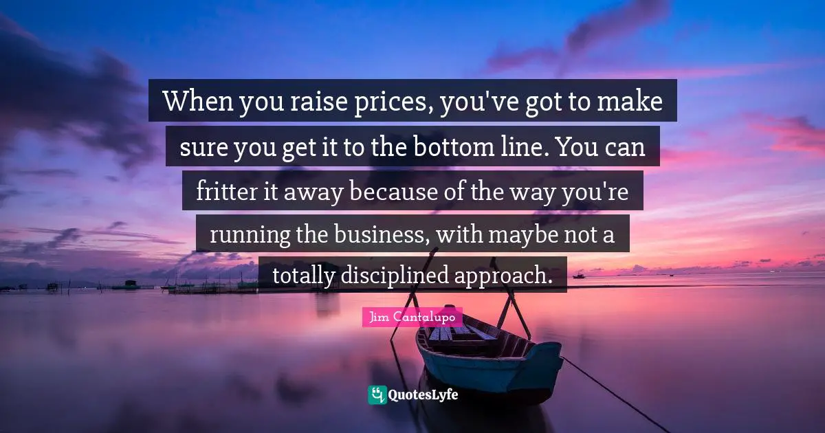 When you raise prices, you've got to make sure you get it to the bottom line. You can fritter it away because of the way you're running the business, with maybe not a totally disciplined approach.