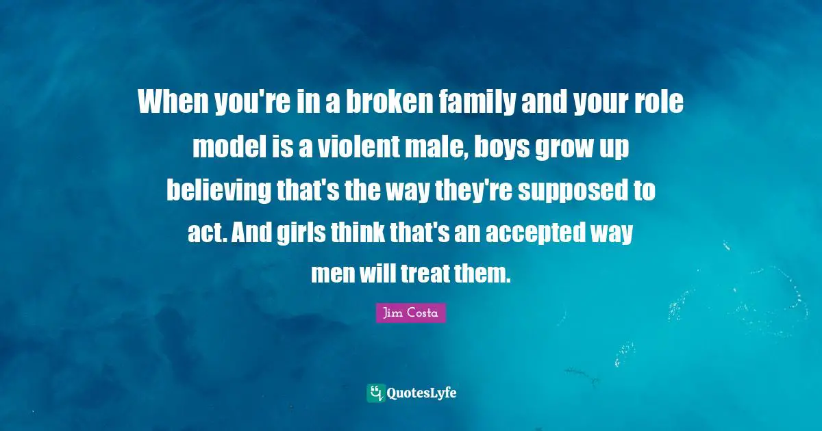 When you're in a broken family and your role model is a violent male, boys grow up believing that's the way they're supposed to act. And girls think that's an accepted way men will treat them.