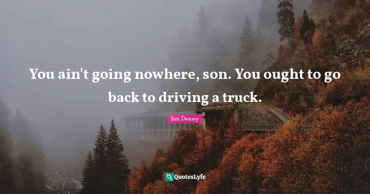 You ain't going nowhere, son. You ought to go back to driving a truck.