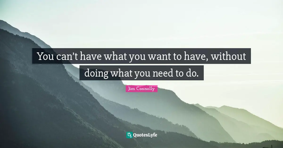 You can’t have what you want to have, without doing what you need to do.