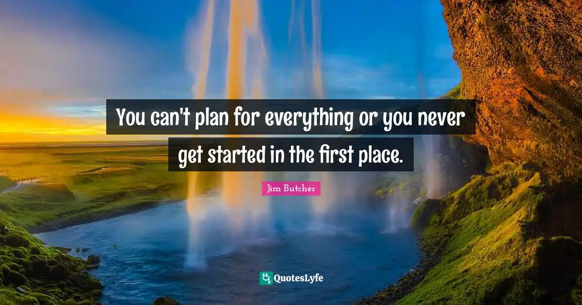 You can't plan for everything or you never get started in the first place.