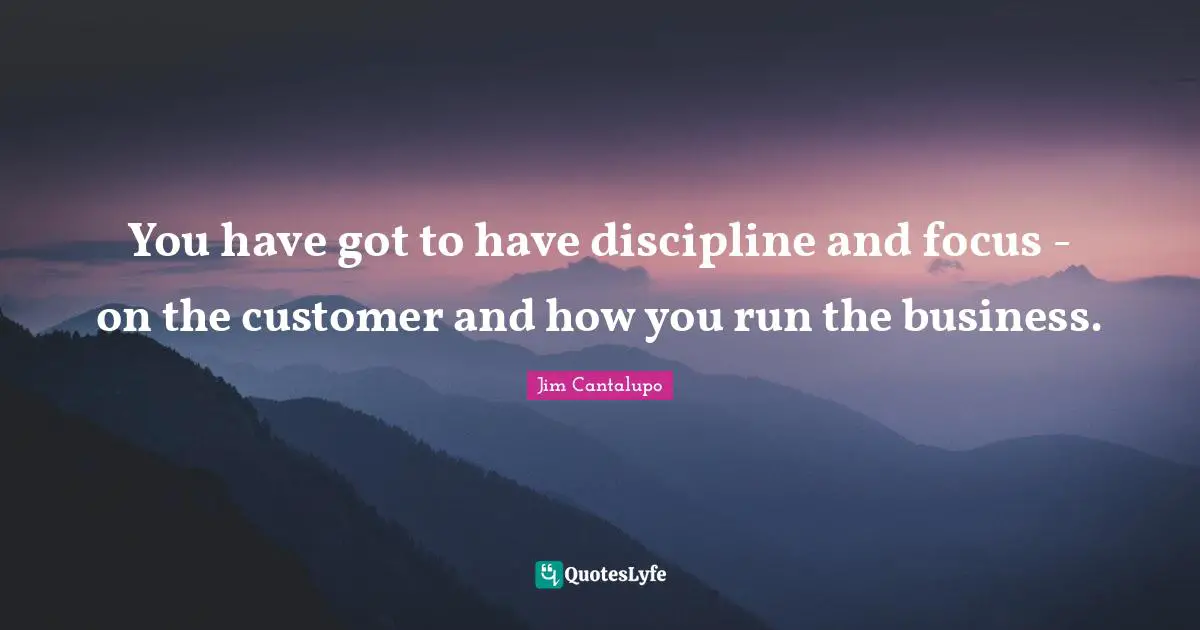 You have got to have discipline and focus - on the customer and how you run the business.