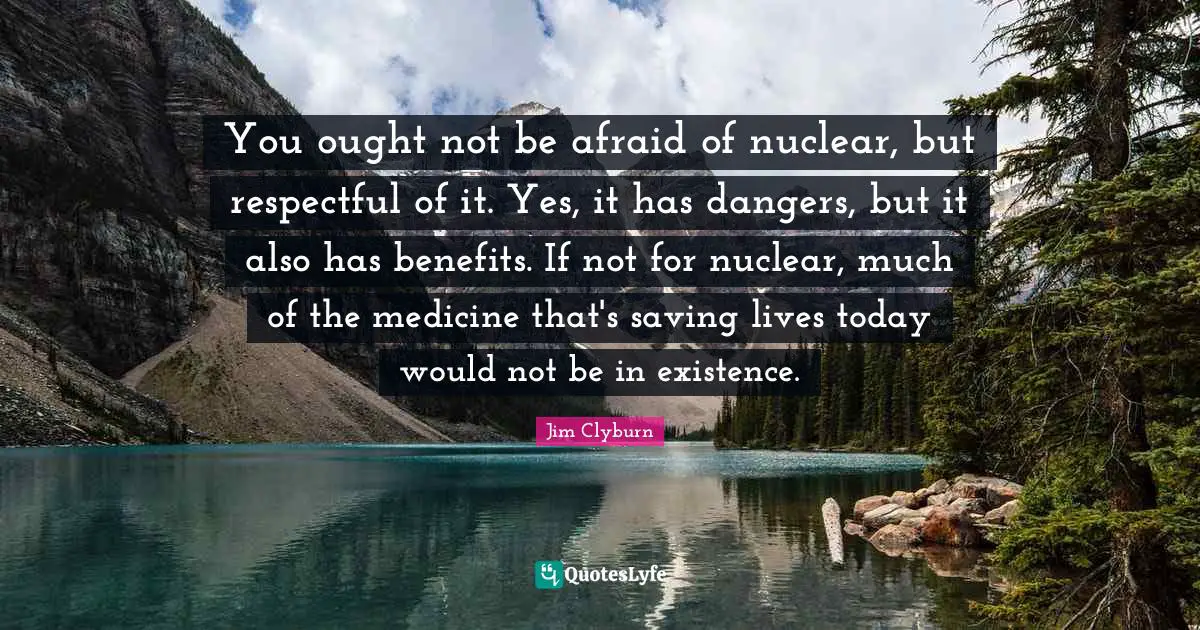 You ought not be afraid of nuclear, but respectful of it. Yes, it has dangers, but it also has benefits. If not for nuclear, much of the medicine that's saving lives today would not be in existence.
