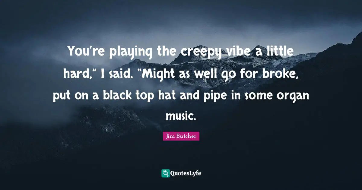 You’re playing the creepy vibe a little hard,” I said. “Might as well go for broke, put on a black top hat and pipe in some organ music.