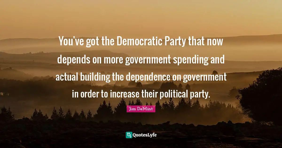 You've got the Democratic Party that now depends on more government spending and actual building the dependence on government in order to increase their political party.