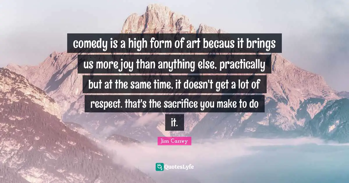 comedy is a high form of art becaus it brings us more joy than anything else, practically but at the same time, it doesn't get a lot of respect. that's the sacrifice you make to do it.