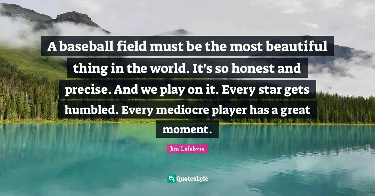 A baseball field must be the most beautiful thing in the world. It's so honest and precise. And we play on it. Every star gets humbled. Every mediocre player has a great moment.