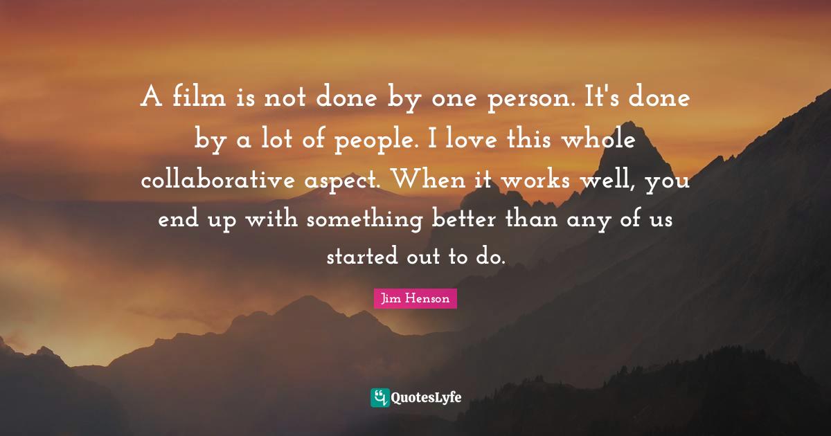 Jim Henson Quotes: "A film is not done by one person. It's done by a lot of people. I love this whole collaborative aspect. When it works well, you end up with something better than any of us started out to do."