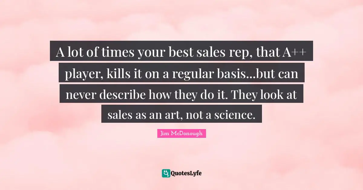 A lot of times your best sales rep, that A++ player, kills it on a regular basis...but can never describe how they do it. They look at sales as an art, not a science.