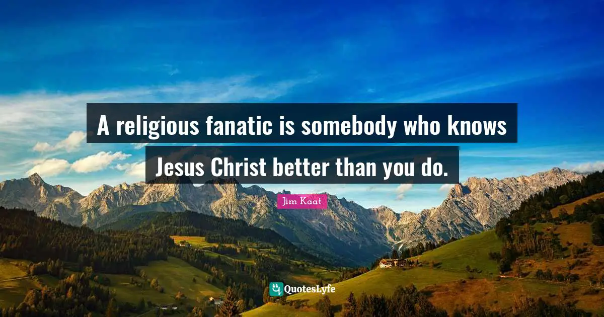 A religious fanatic is somebody who knows Jesus Christ better than you do.