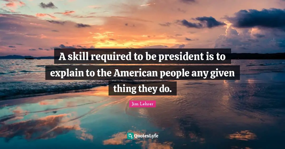 A skill required to be president is to explain to the American people any given thing they do.