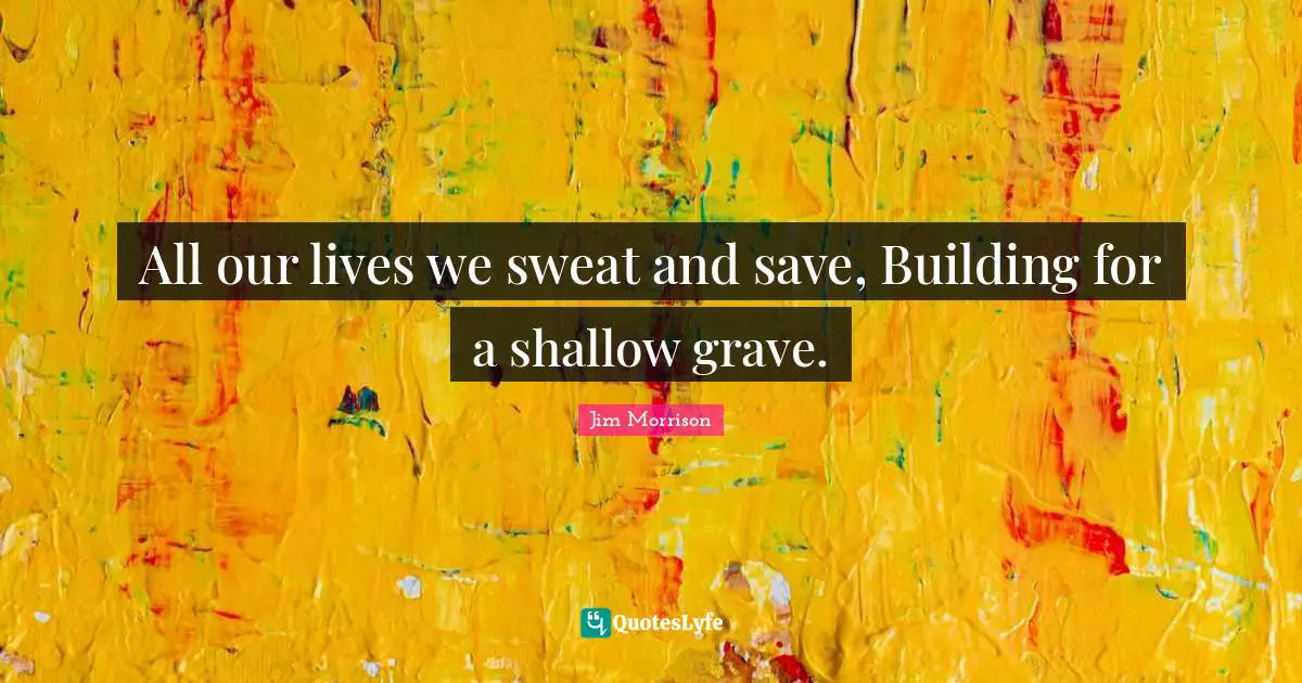 All our lives we sweat and save, Building for a shallow grave.