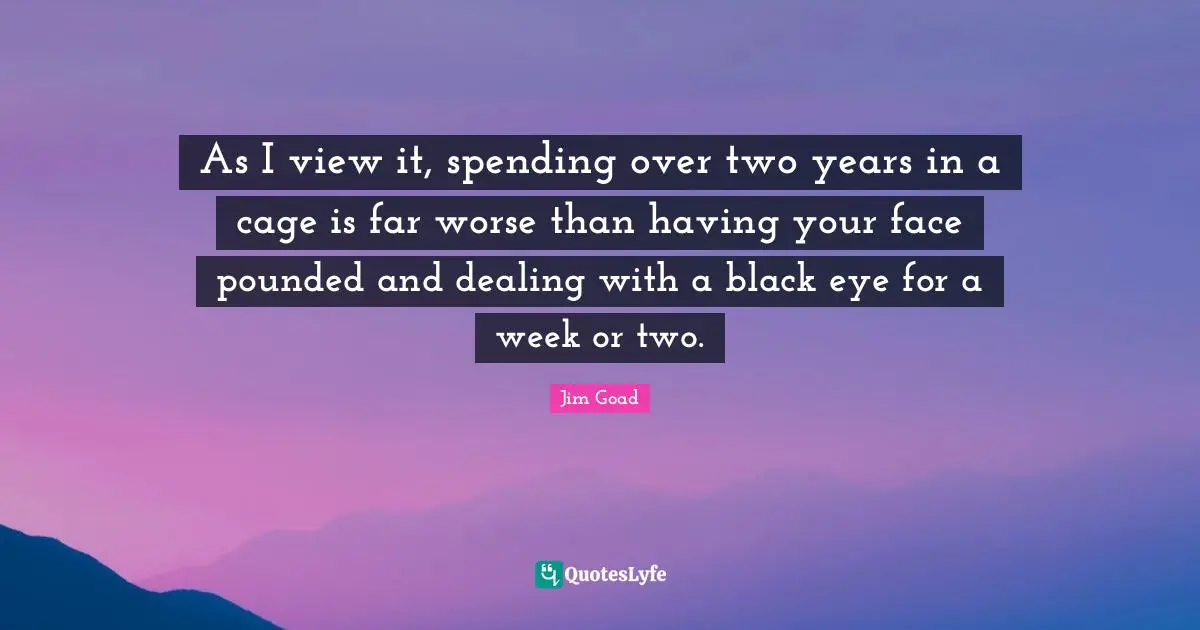 As I view it, spending over two years in a cage is far worse than having your face pounded and dealing with a black eye for a week or two.