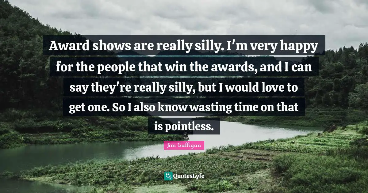 Award shows are really silly. I'm very happy for the people that win the awards, and I can say they're really silly, but I would love to get one. So I also know wasting time on that is pointless.