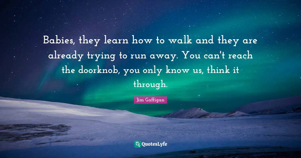 Babies, they learn how to walk and they are already trying to run away. You can't reach the doorknob, you only know us, think it through.