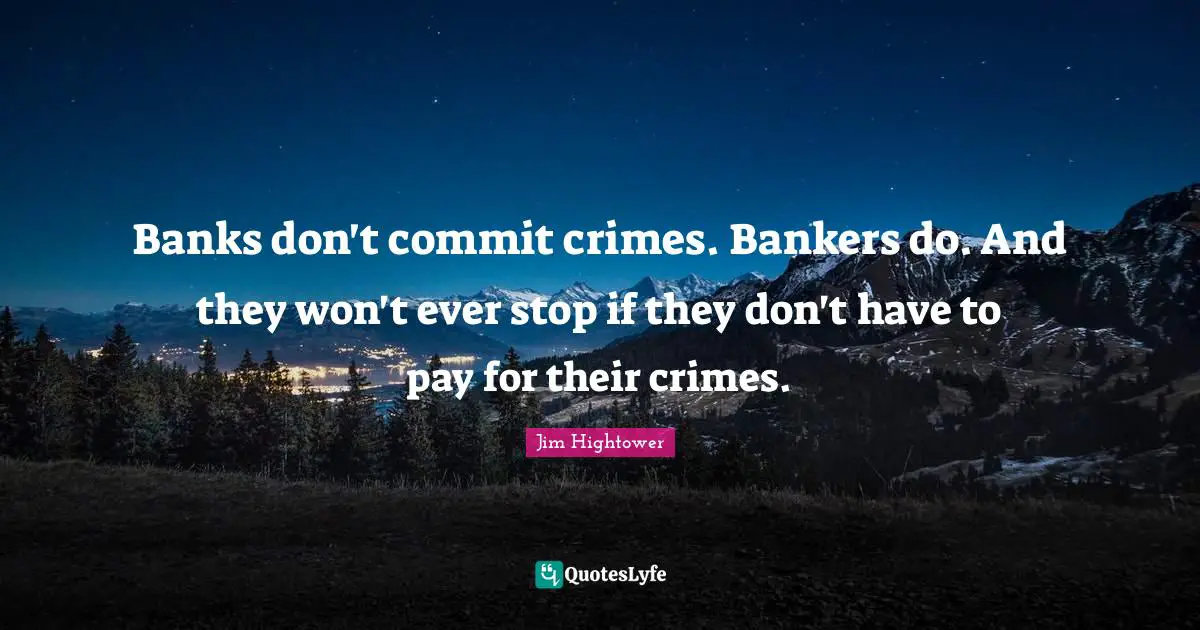 Banks don't commit crimes. Bankers do. And they won't ever stop if they don't have to pay for their crimes.
