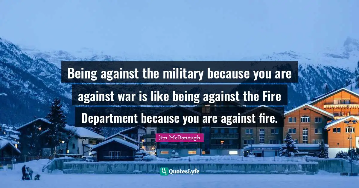 Being against the military because you are against war is like being against the Fire Department because you are against fire.
