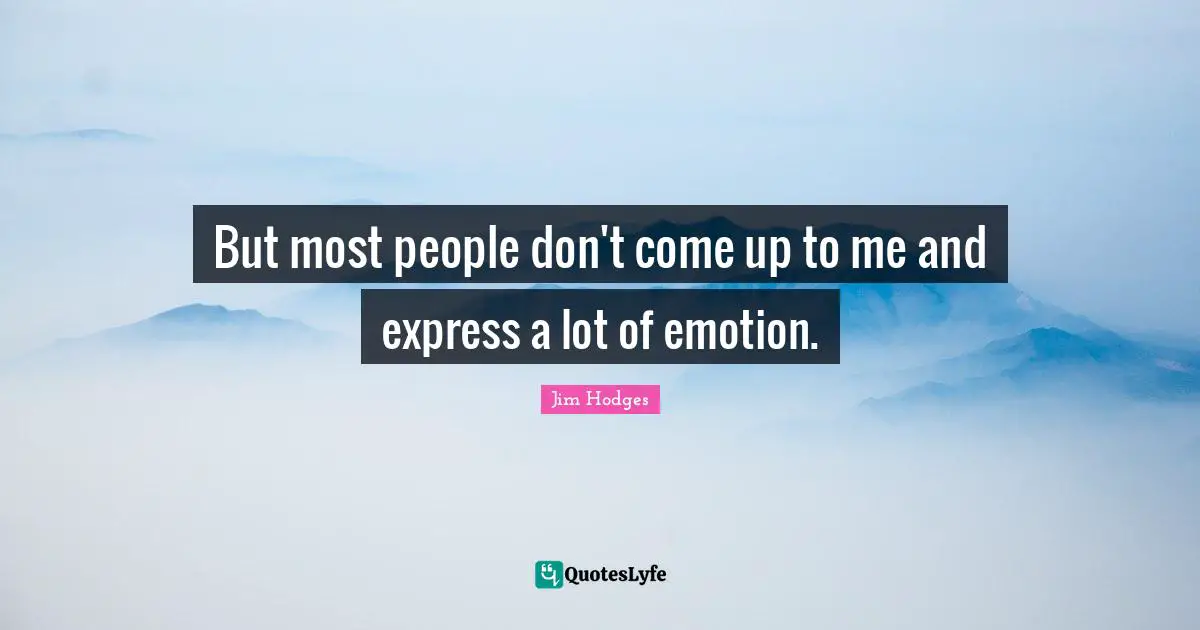 But most people don't come up to me and express a lot of emotion.