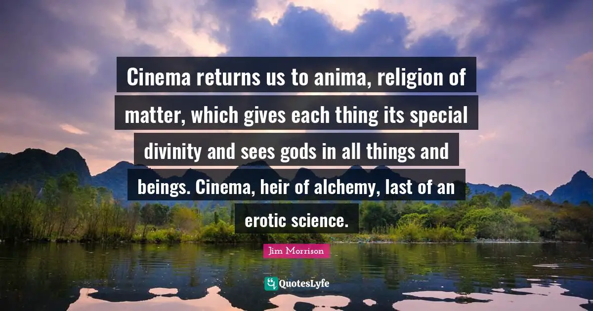 Cinema returns us to anima, religion of matter, which gives each thing its special divinity and sees gods in all things and beings. Cinema, heir of alchemy, last of an erotic science.