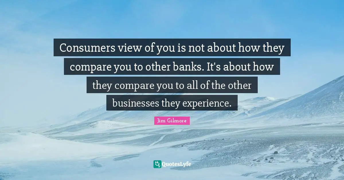 Consumers view of you is not about how they compare you to other banks. It's about how they compare you to all of the other businesses they experience.