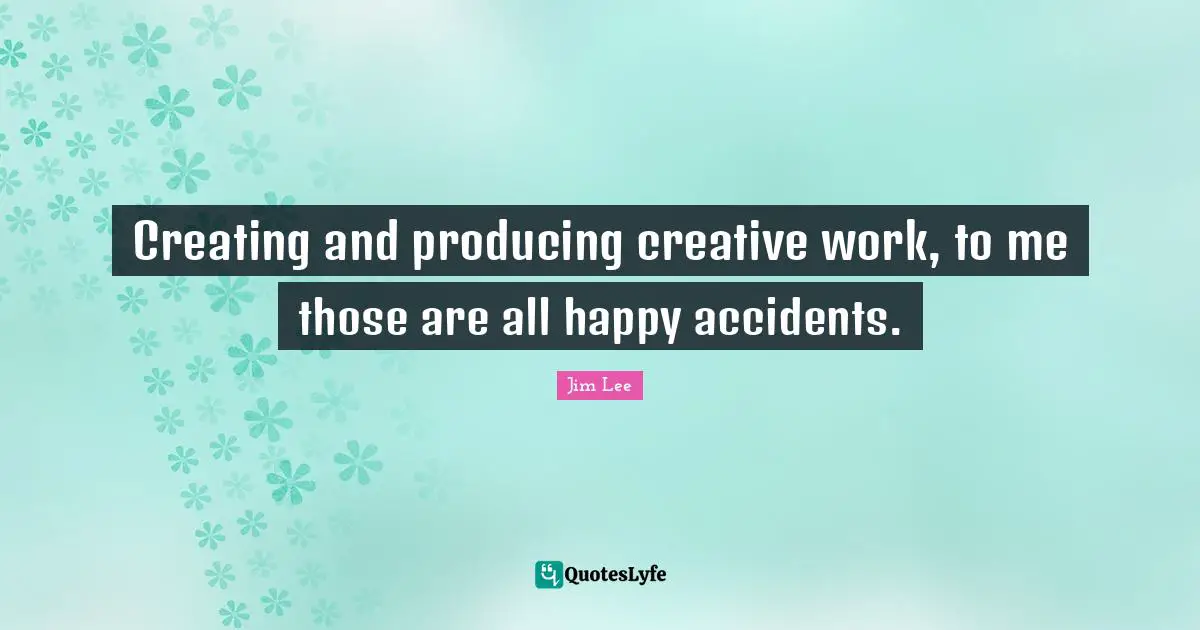 Creating and producing creative work, to me those are all happy accidents.