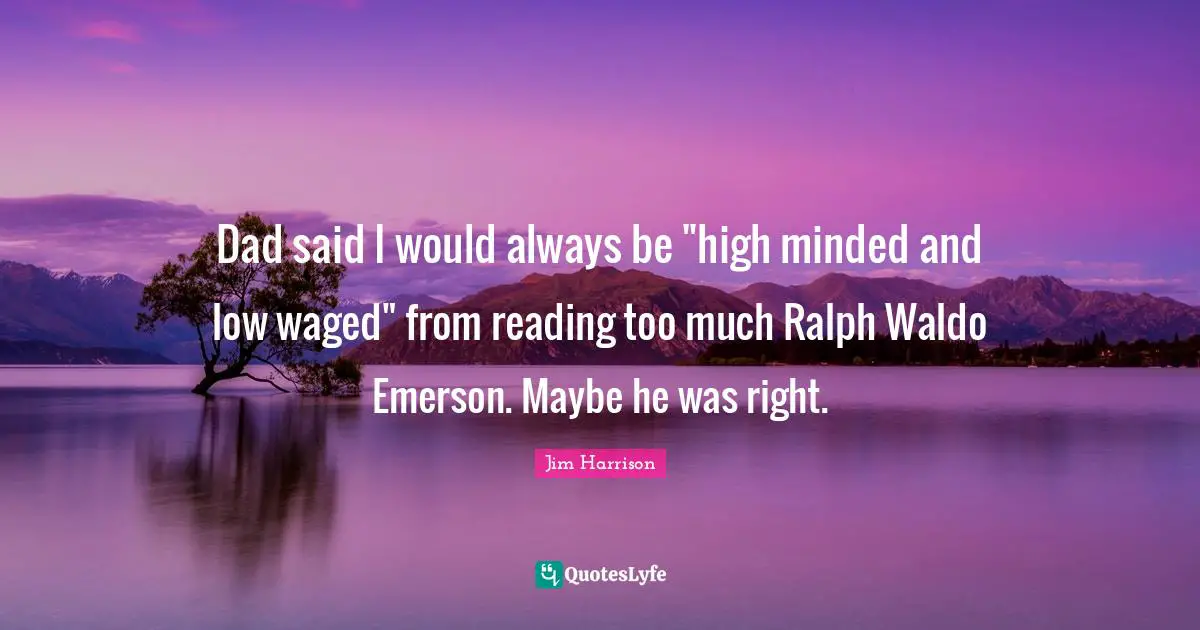 Jim Harrison Quotes: "Dad said I would always be "high minded and low waged" from reading too much Ralph Waldo Emerson. Maybe he was right."