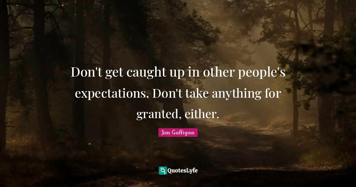 Don't get caught up in other people's expectations. Don't take anything for granted, either.