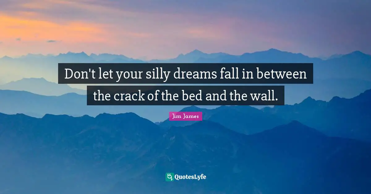 Don't let your silly dreams fall in between the crack of the bed and the wall.
