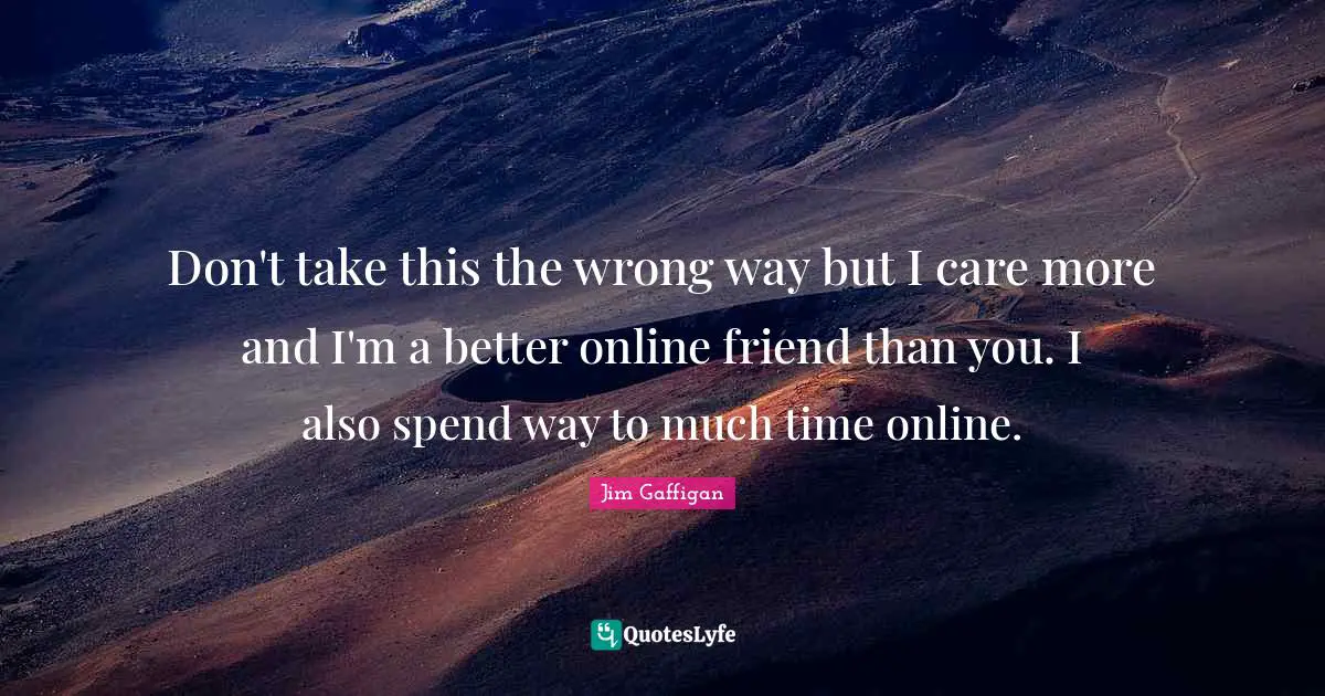 Don't take this the wrong way but I care more and I'm a better online friend than you. I also spend way to much time online.