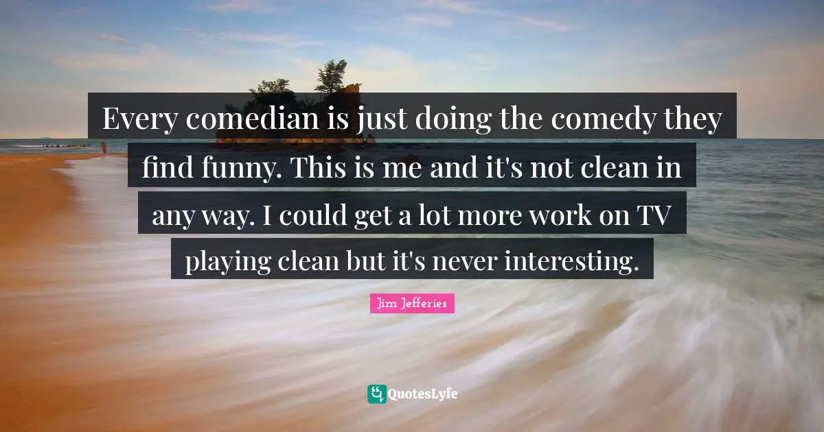 Every comedian is just doing the comedy they find funny. This is me and it's not clean in any way. I could get a lot more work on TV playing clean but it's never interesting.