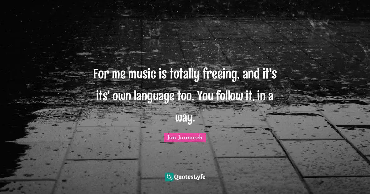 For me music is totally freeing, and it's its' own language too. You follow it, in a way.