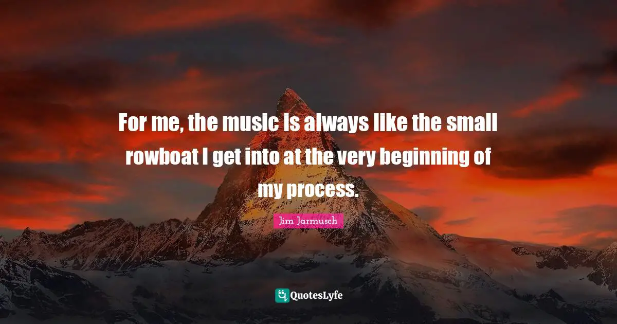 For me, the music is always like the small rowboat I get into at the very beginning of my process.