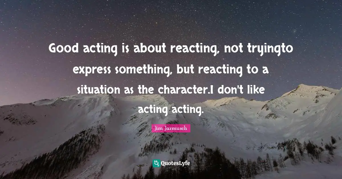 Good acting is about reacting, not tryingto express something, but reacting to a situation as the character.I don't like acting acting.