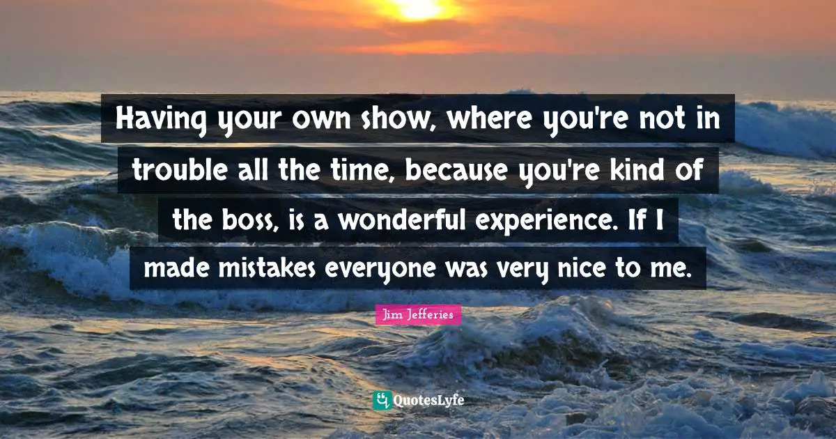 Having your own show, where you're not in trouble all the time, because you're kind of the boss, is a wonderful experience. If I made mistakes everyone was very nice to me.
