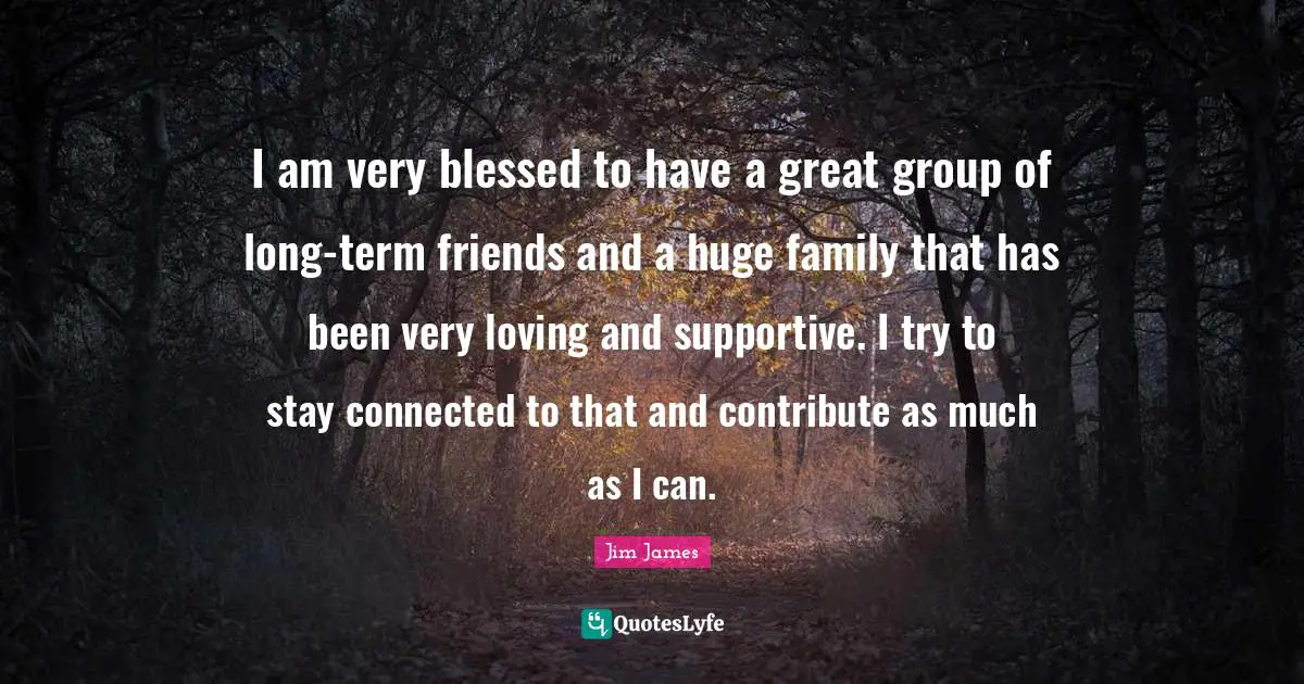 I am very blessed to have a great group of long-term friends and a huge family that has been very loving and supportive. I try to stay connected to that and contribute as much as I can.