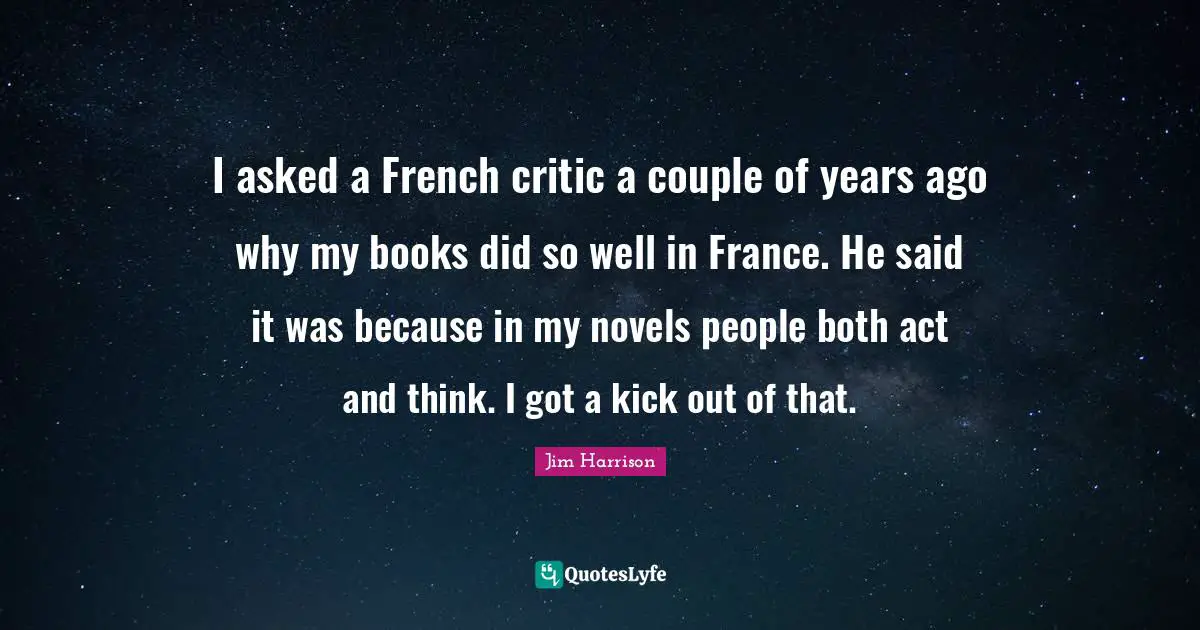 Jim Harrison Quotes: "I asked a French critic a couple of years ago why my books did so well in France. He said it was because in my novels people both act and think. I got a kick out of that."