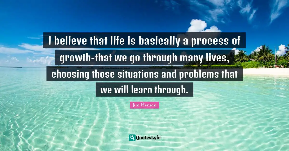 Jim Henson Quotes: "I believe that life is basically a process of growth-that we go through many lives, choosing those situations and problems that we will learn through."