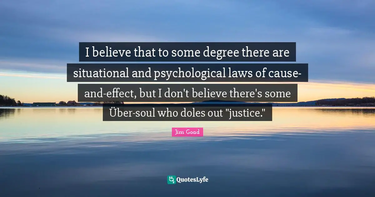 Jim Goad Quotes: "I believe that to some degree there are situational and psychological laws of cause-and-effect, but I don't believe there's some Über-soul who doles out "justice.""