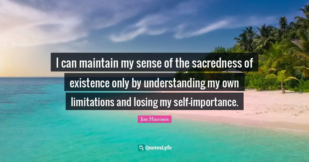 Jim Harrison Quotes: "I can maintain my sense of the sacredness of existence only by understanding my own limitations and losing my self-importance."