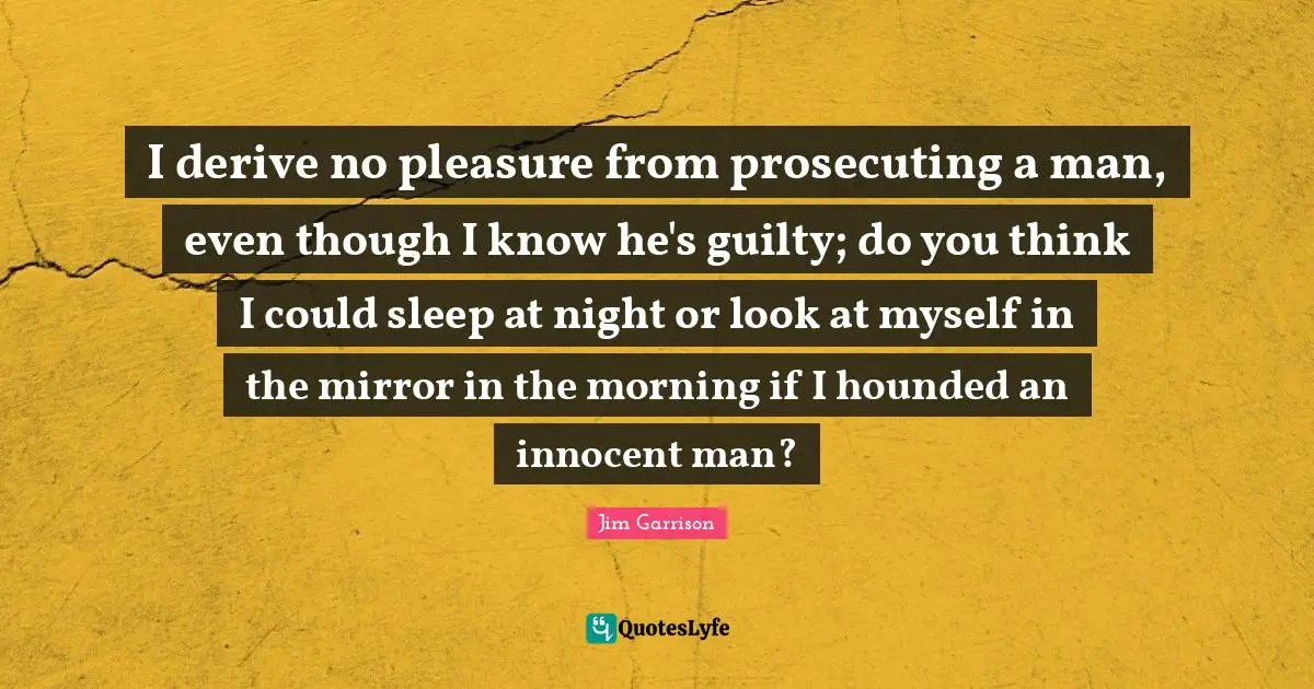 I derive no pleasure from prosecuting a man, even though I know he's guilty; do you think I could sleep at night or look at myself in the mirror in the morning if I hounded an innocent man?