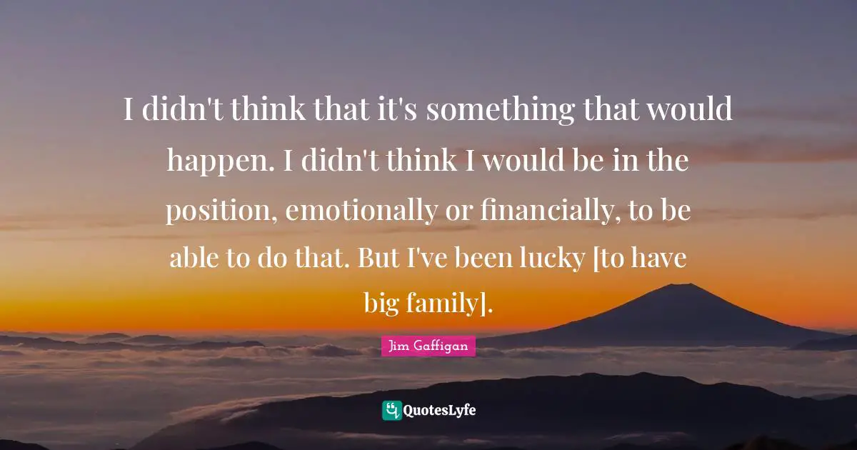 I didn't think that it's something that would happen. I didn't think I would be in the position, emotionally or financially, to be able to do that. But I've been lucky [to have big family].