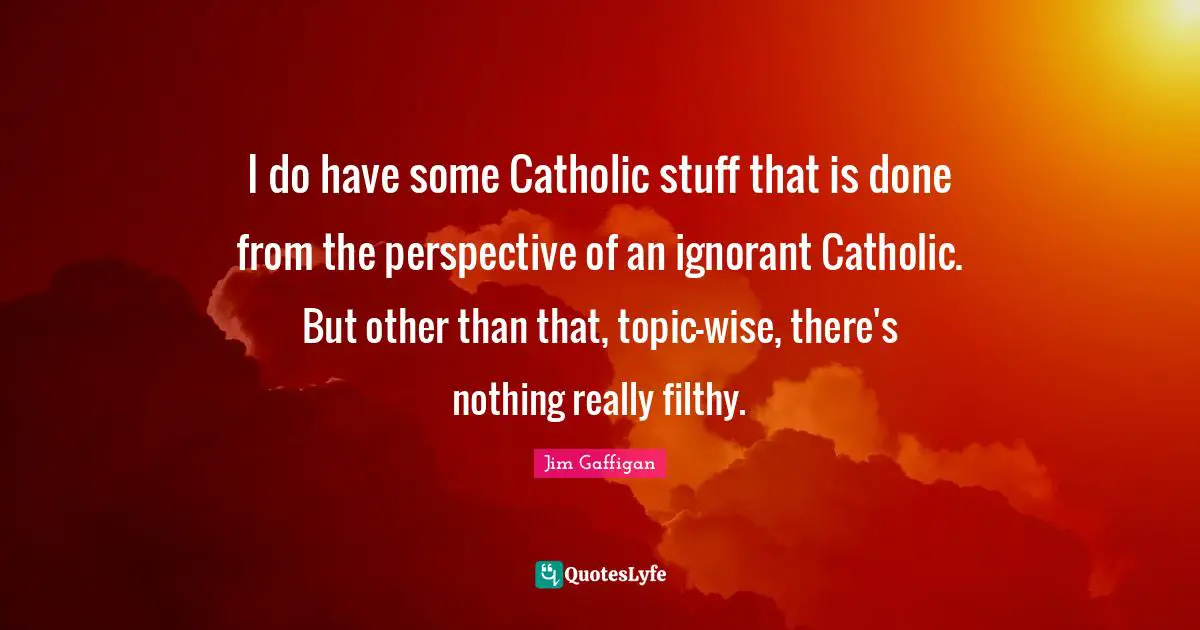 I do have some Catholic stuff that is done from the perspective of an ignorant Catholic. But other than that, topic-wise, there's nothing really filthy.