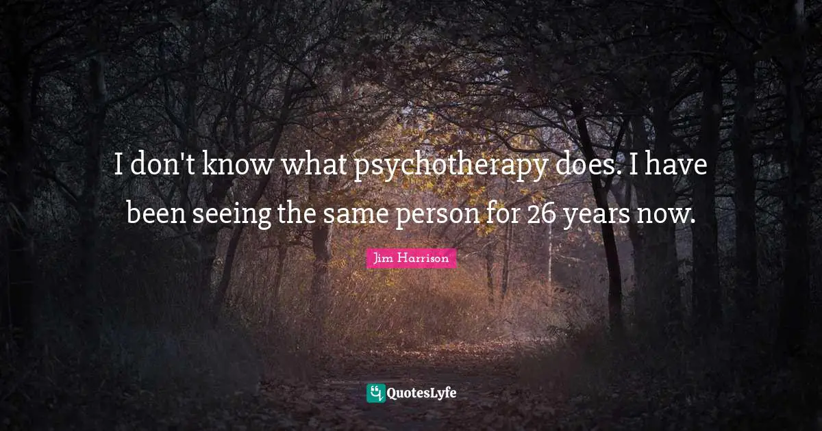I don't know what psychotherapy does. I have been seeing the same person for 26 years now.