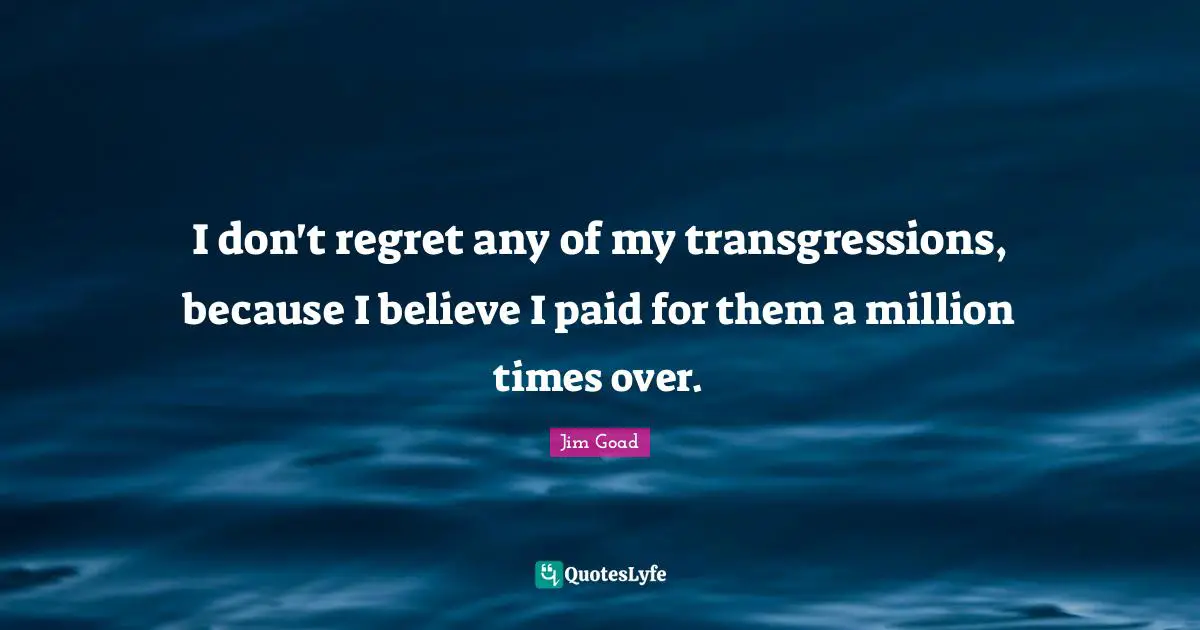 I don't regret any of my transgressions, because I believe I paid for them a million times over.