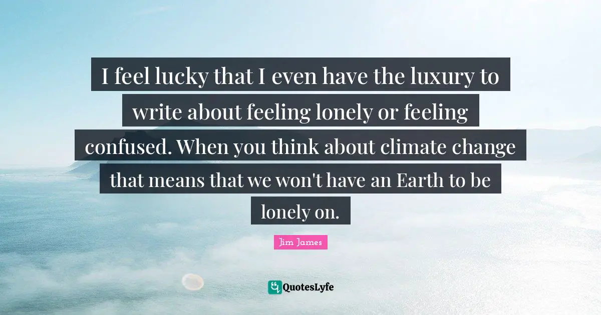 I feel lucky that I even have the luxury to write about feeling lonely or feeling confused. When you think about climate change that means that we won't have an Earth to be lonely on.