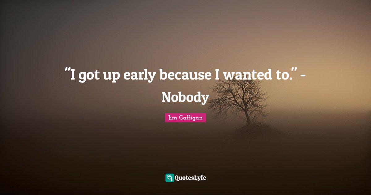"I got up early because I wanted to." - Nobody