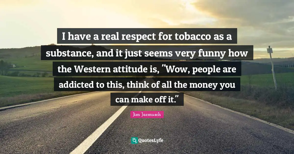 I have a real respect for tobacco as a substance, and it just seems very funny how the Western attitude is, "Wow, people are addicted to this, think of all the money you can make off it."
